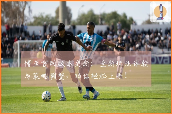 博鱼官网版本更新：全新玩法体验与策略调整，助你轻松上手！